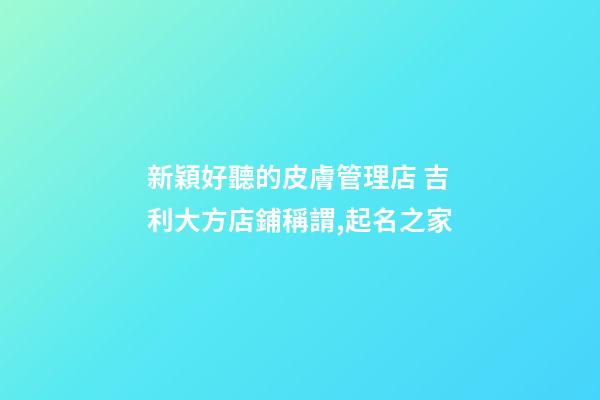 新穎好聽的皮膚管理店 吉利大方店鋪稱謂,起名之家-第1張-店鋪起名-玄機派